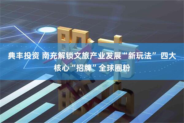 典丰投资 南充解锁文旅产业发展“新玩法” 四大核心“招牌”全球圈粉