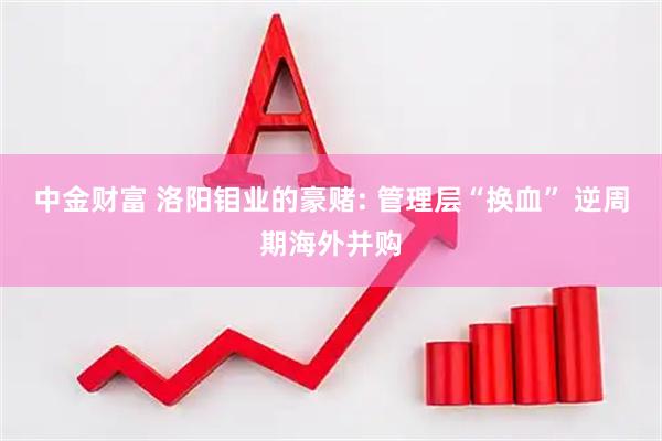 中金财富 洛阳钼业的豪赌: 管理层“换血” 逆周期海外并购