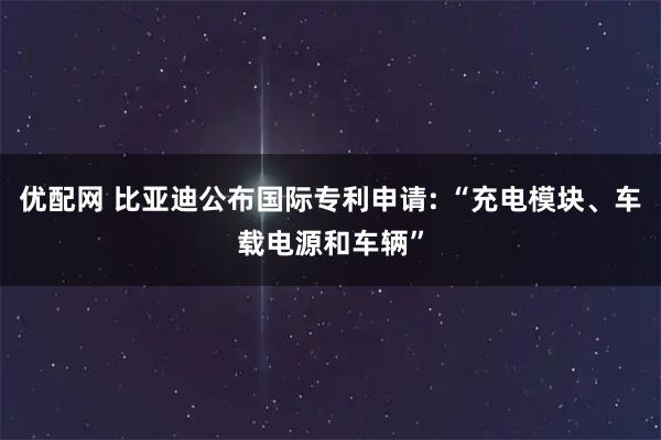 优配网 比亚迪公布国际专利申请: “充电模块、车载电源和车辆”