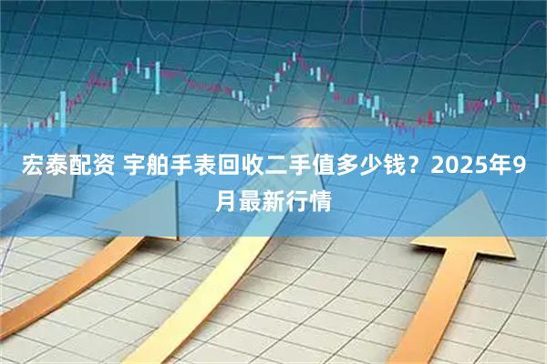 宏泰配资 宇舶手表回收二手值多少钱？2025年9月最新行情
