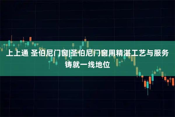 上上通 圣伯尼门窗|圣伯尼门窗用精湛工艺与服务铸就一线地位