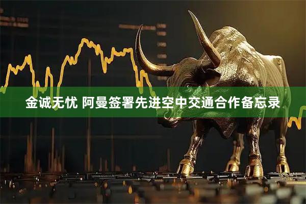 金诚无忧 阿曼签署先进空中交通合作备忘录