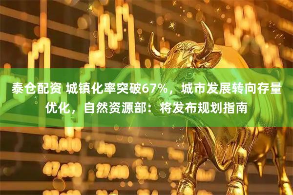 泰仓配资 城镇化率突破67%，城市发展转向存量优化，自然资源部：将发布规划指南