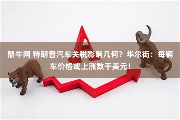 鼎牛网 特朗普汽车关税影响几何？华尔街：每辆车价格或上涨数千美元！