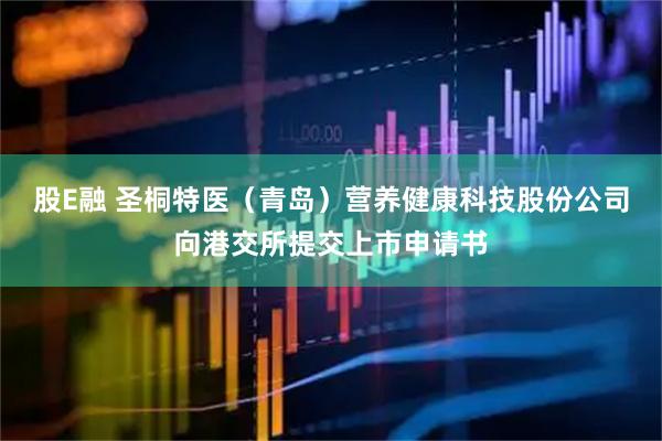 股E融 圣桐特医（青岛）营养健康科技股份公司向港交所提交上市申请书