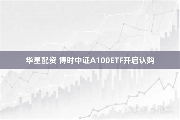 华星配资 博时中证A100ETF开启认购