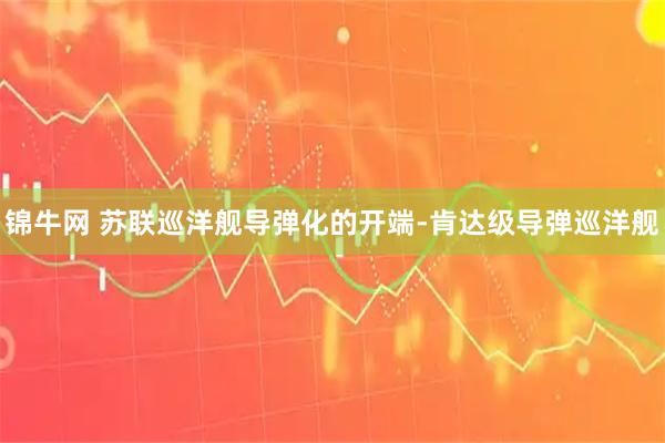 锦牛网 苏联巡洋舰导弹化的开端-肯达级导弹巡洋舰