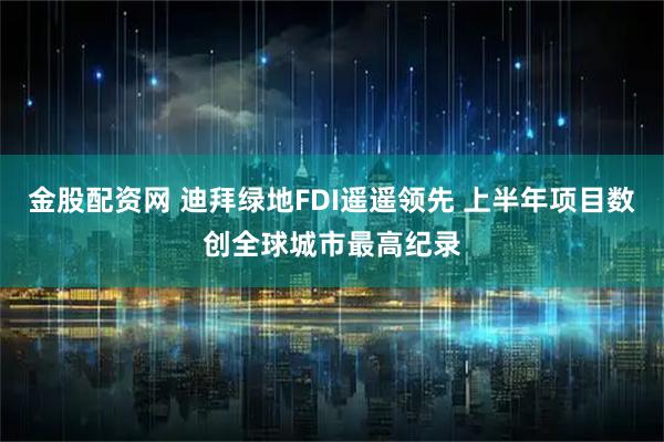金股配资网 迪拜绿地FDI遥遥领先 上半年项目数创全球城市最高纪录