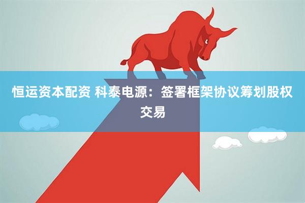 恒运资本配资 科泰电源：签署框架协议筹划股权交易