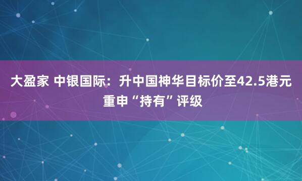 大盈家 中银国际：升中国神华目标价至42.5港元 重申“持有”评级
