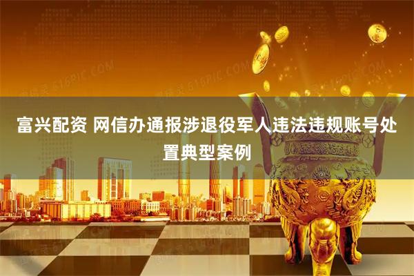 富兴配资 网信办通报涉退役军人违法违规账号处置典型案例