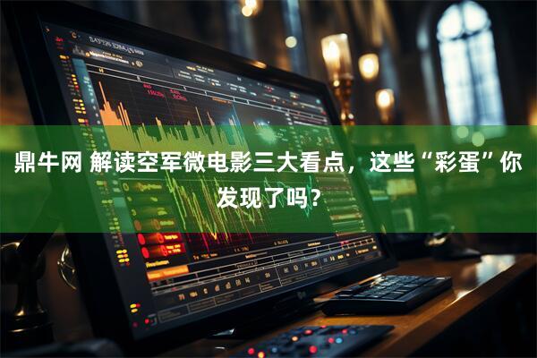 鼎牛网 解读空军微电影三大看点，这些“彩蛋”你发现了吗？