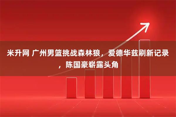 米升网 广州男篮挑战森林狼，爱德华兹刷新记录，陈国豪崭露头角
