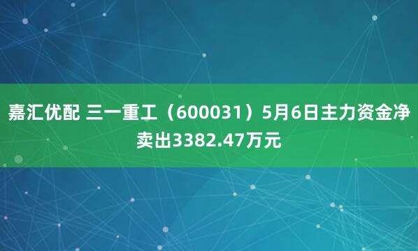 嘉汇优配 三一重工（600031）5月6日主力资金净卖出3382.47万元