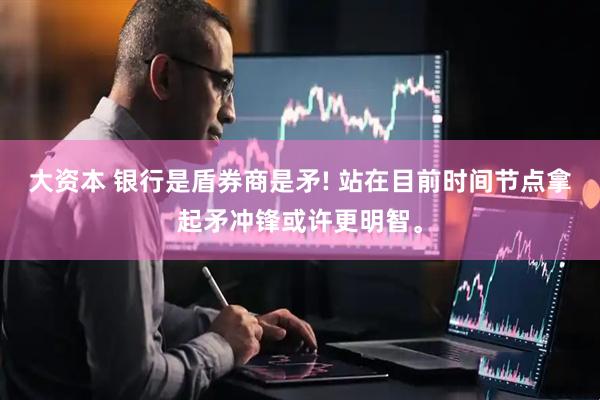 大资本 银行是盾券商是矛! 站在目前时间节点拿起矛冲锋或许更明智。