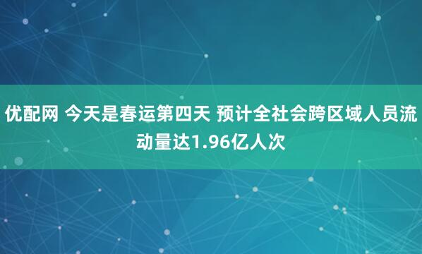 优配网 今天是春运第四天 预计全社会跨区域人员流动量达1.96亿人次