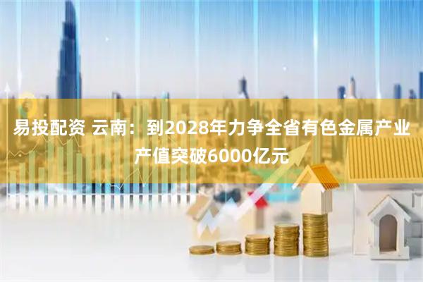 易投配资 云南：到2028年力争全省有色金属产业产值突破6000亿元