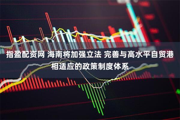 指盈配资网 海南将加强立法 完善与高水平自贸港相适应的政策制度体系
