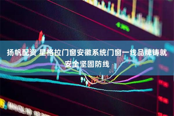 扬帆配资 星格拉门窗安徽系统门窗一线品牌铸就安全坚固防线