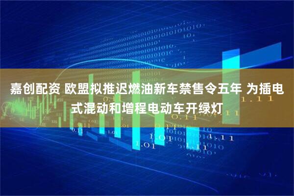 嘉创配资 欧盟拟推迟燃油新车禁售令五年 为插电式混动和增程电动车开绿灯