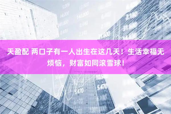 天盈配 两口子有一人出生在这几天！生活幸福无烦恼，财富如同滚雪球！