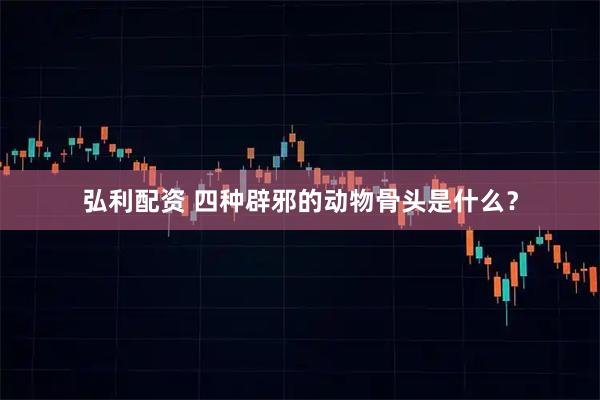 弘利配资 四种辟邪的动物骨头是什么？