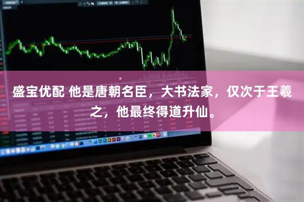 盛宝优配 他是唐朝名臣，大书法家，仅次于王羲之，他最终得道升仙。