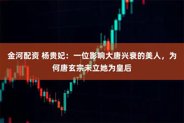 金河配资 杨贵妃：一位影响大唐兴衰的美人，为何唐玄宗未立她为皇后