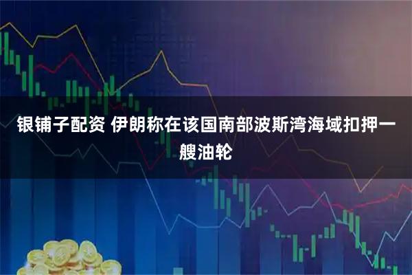 银铺子配资 伊朗称在该国南部波斯湾海域扣押一艘油轮