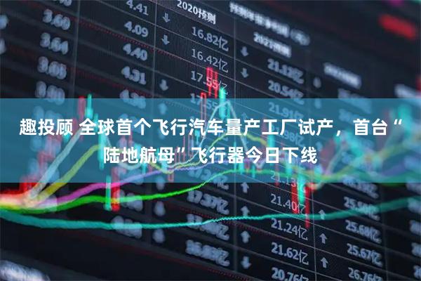 趣投顾 全球首个飞行汽车量产工厂试产，首台“陆地航母”飞行器今日下线