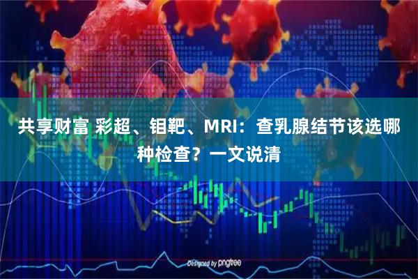共享财富 彩超、钼靶、MRI：查乳腺结节该选哪种检查？一文说清