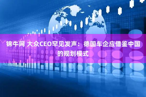 锦牛网 大众CEO罕见发声：德国车企应借鉴中国的规划模式