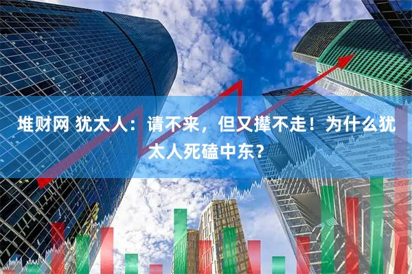 堆财网 犹太人：请不来，但又撵不走！为什么犹太人死磕中东？