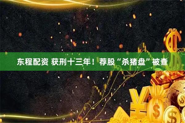东程配资 获刑十三年！荐股“杀猪盘”被查