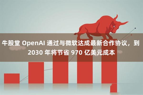 牛股堂 OpenAI 通过与微软达成最新合作协议，到 2030 年将节省 970 亿美元成本